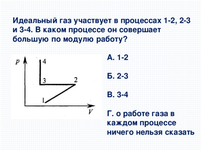 Идеальный газ участвует в процессах 1-2, 2-3 и 3-4. В каком процессе он совершает большую по модулю работу? А. 1-2  Б. 2-3  В. 3-4  Г. о работе газа в каждом процессе ничего нельзя сказать 
