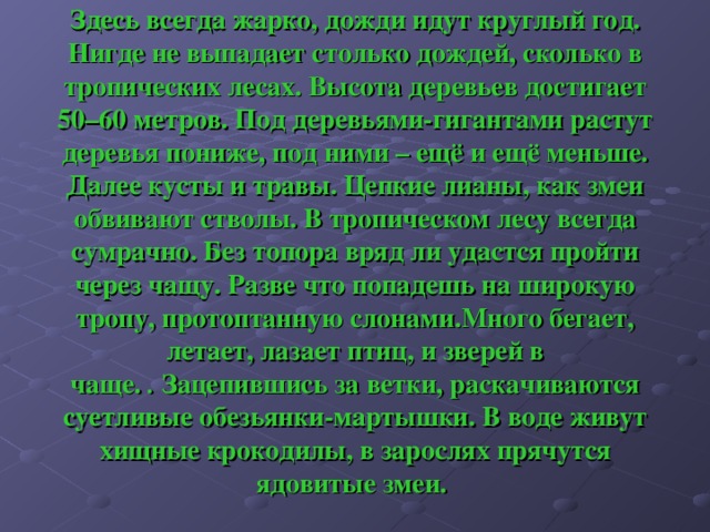 Здесь всегда жарко, дожди идут круглый год. Нигде не выпадает столько дождей, сколько в тропических лесах. Высота деревьев достигает 50–60 метров. Под деревьями-гигантами растут деревья пониже, под ними – ещё и ещё меньше. Далее кусты и травы. Цепкие лианы, как змеи обвивают стволы. В тропическом лесу всегда сумрачно. Без топора вряд ли удастся пройти через чащу. Разве что попадешь на широкую тропу, протоптанную слонами.Много бегает, летает, лазает птиц, и зверей в чаще.  .  Зацепившись за ветки, раскачиваются суетливые обезьянки-мартышки. В воде живут хищные крокодилы, в зарослях прячутся ядовитые змеи. 