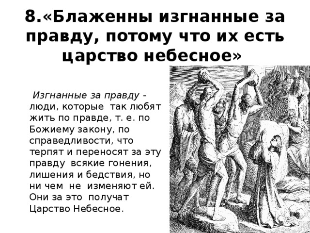 8.«Блаженны изгнанные за правду, потому что их есть царство небесное»    Изгнанные за правду  - люди, которые так любят жить по правде, т. е. по Божиему закону, по справедливости, что терпят и переносят за эту правду всякие гонения, лишения и бедствия, но ни чем не изменяют ей. Они за это получат Царство Небесное. 