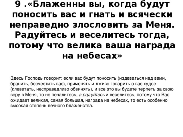  9 .«Блаженны вы, когда будут поносить вас и гнать и всячески неправедно злословить за Меня. Радуйтесь и веселитесь тогда, потому что велика ваша награда на небесах» Здесь Господь говорит: если вас будут поносить (издеваться над вами, бранить, бесчестить вас), применять и лживо говорить о вас худое (клеветать, несправедливо обвинять), и все это вы будете терпеть за свою веру в Меня, то не печальтесь,  а радуйтесь  и веселитесь, потому что Вас ожидает великая, самая большая, награда на небесах, то есть особенно высокая степень вечного блаженства. 