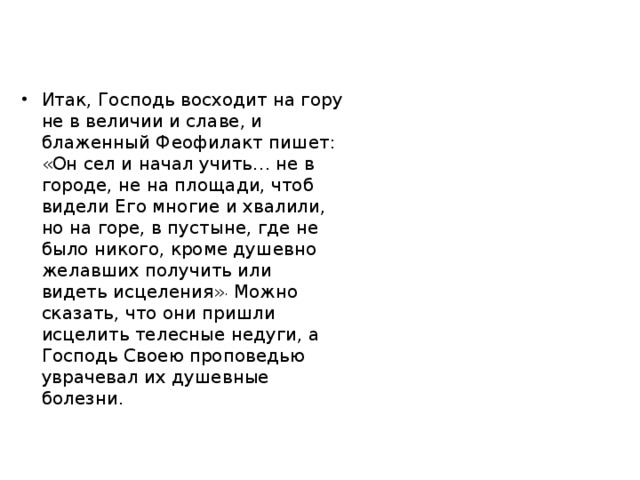 Итак, Господь восходит на гору не в величии и славе, и блаженный Феофилакт пишет: «Он сел и начал учить… не в городе, не на площади, чтоб видели Его многие и хвалили, но на горе, в пустыне, где не было никого, кроме душевно желавших получить или видеть исцеления» . Можно сказать, что они пришли исцелить телесные недуги, а Господь Своею проповедью уврачевал их душевные болезни. 