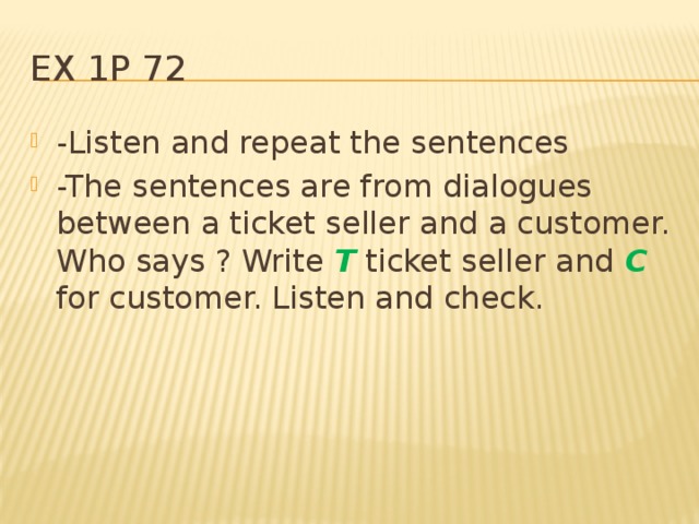 Ex 1p 72 -Listen and repeat the sentences -The sentences are from dialogues between a ticket seller and a customer. Who says ? Write T ticket seller and C for customer. Listen and check. 