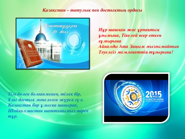 Қазақстан – татулық пен достықтың ордасы Нұр шашқан жас ұрпақтың ұғымына, Тікелей өсер еткен ғұмырына Айналды Ата Заңым мызғымайтын Тәуелсіз мемлекеттің тұғырына!   Тілі бөлек болғанменен, тілек бір, Ұлы достық мәпелеген жүрек гүл. Қазақстан бар ұлысқа шаңырақ, Шайқалмастан шаттығымыз тіреп тұр. www.ZHARAR.com 