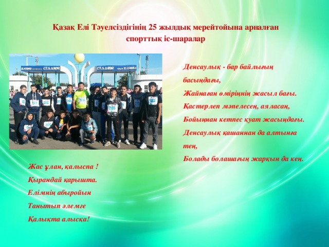 Қазақ Елі Тәуелсіздігінің 25 жылдық мерейтойына арналған спорттық іс-шаралар Денсаулық - бар байлығың басыңдағы,  Жайнаған өміріңнің жасыл бағы.  Қастерлеп мәпелесең, аяласаң,  Бойыңнан кетпес қуат жасыңдағы.  Денсаулық қашаннан да алтынға тең,  Болады болашағың жарқын да кең. Жас ұлан, қалыспа ! Қырандай қарышта. Елімнің абыройын                Танытып әлемге Қалықта алысқа! www.ZHARAR.com 
