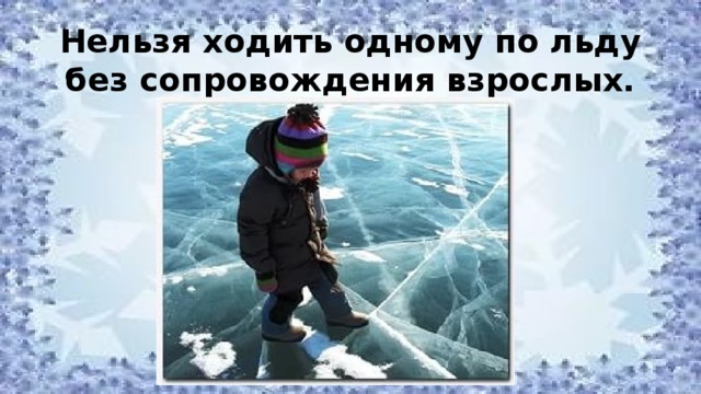 Нельзя ходить одному по льду без сопровождения взрослых. 