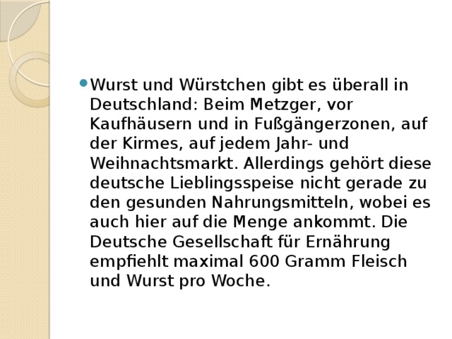Wurst und Würstchen gibt es überall in Deutschland: Beim Metzger, vor Kaufhäusern und in Fußgängerzonen, auf der Kirmes, auf jedem Jahr- und Weihnachtsmarkt. Allerdings gehört diese deutsche Lieblingsspeise nicht gerade zu den gesunden Nahrungsmitteln, wobei es auch hier auf die Menge ankommt. Die Deutsche Gesellschaft für Ernährung empfiehlt maximal 600 Gramm Fleisch und Wurst pro Woche. 