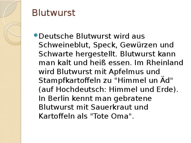 Blutwurst   Deutsche Blutwurst wird aus Schweineblut, Speck, Gewürzen und Schwarte hergestellt. Blutwurst kann man kalt und heiß essen. Im Rheinland wird Blutwurst mit Apfelmus und Stampfkartoffeln zu 