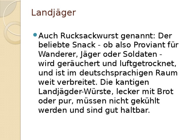 Landjäger   Auch Rucksackwurst genannt: Der beliebte Snack - ob also Proviant für Wanderer, Jäger oder Soldaten - wird geräuchert und luftgetrocknet, und ist im deutschsprachigen Raum weit verbreitet. Die kantigen Landjägder-Würste, lecker mit Brot oder pur, müssen nicht gekühlt werden und sind gut haltbar. 
