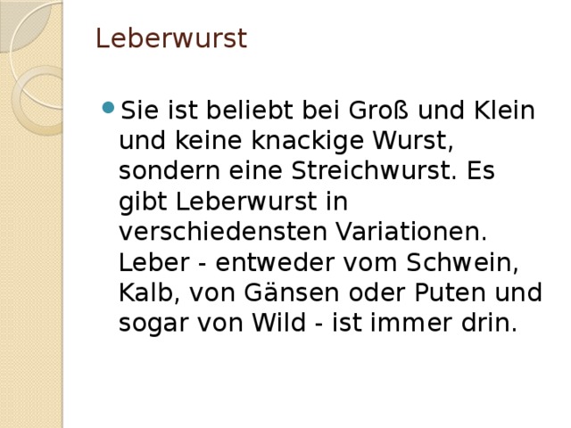 Leberwurst   Sie ist beliebt bei Groß und Klein und keine knackige Wurst, sondern eine Streichwurst. Es gibt Leberwurst in verschiedensten Variationen. Leber - entweder vom Schwein, Kalb, von Gänsen oder Puten und sogar von Wild - ist immer drin. 
