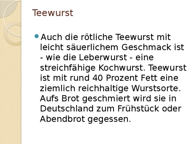 Teewurst   Auch die rötliche Teewurst mit leicht säuerlichem Geschmack ist - wie die Leberwurst - eine streichfähige Kochwurst. Teewurst ist mit rund 40 Prozent Fett eine ziemlich reichhaltige Wurstsorte. Aufs Brot geschmiert wird sie in Deutschland zum Frühstück oder Abendbrot gegessen. 