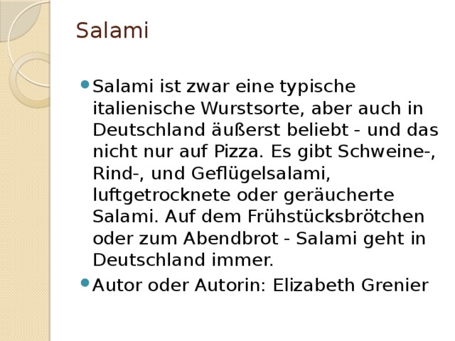 Salami   Salami ist zwar eine typische italienische Wurstsorte, aber auch in Deutschland äußerst beliebt - und das nicht nur auf Pizza. Es gibt Schweine-, Rind-, und Geflügelsalami, luftgetrocknete oder geräucherte Salami. Auf dem Frühstücksbrötchen oder zum Abendbrot - Salami geht in Deutschland immer. Autor oder Autorin: Elizabeth Grenier 