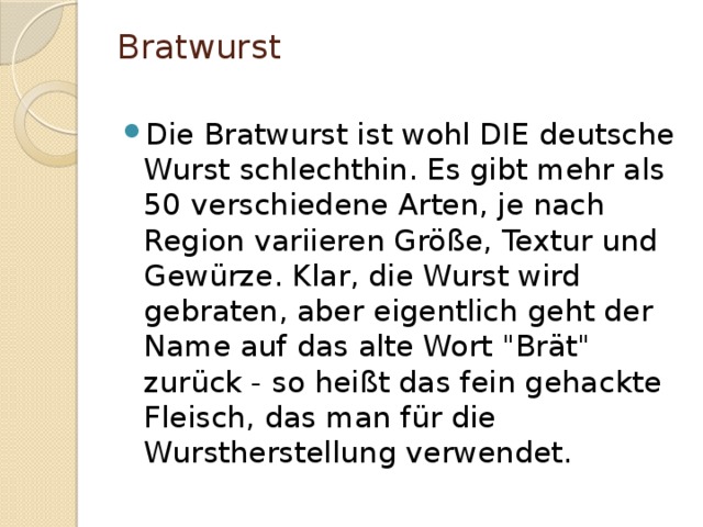 Bratwurst   Die Bratwurst ist wohl DIE deutsche Wurst schlechthin. Es gibt mehr als 50 verschiedene Arten, je nach Region variieren Größe, Textur und Gewürze. Klar, die Wurst wird gebraten, aber eigentlich geht der Name auf das alte Wort 