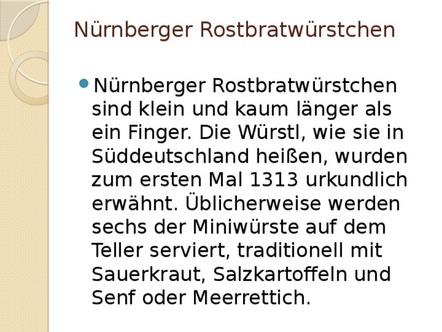 Nürnberger Rostbratwürstchen   Nürnberger Rostbratwürstchen sind klein und kaum länger als ein Finger. Die Würstl, wie sie in Süddeutschland heißen, wurden zum ersten Mal 1313 urkundlich erwähnt. Üblicherweise werden sechs der Miniwürste auf dem Teller serviert, traditionell mit Sauerkraut, Salzkartoffeln und Senf oder Meerrettich. 