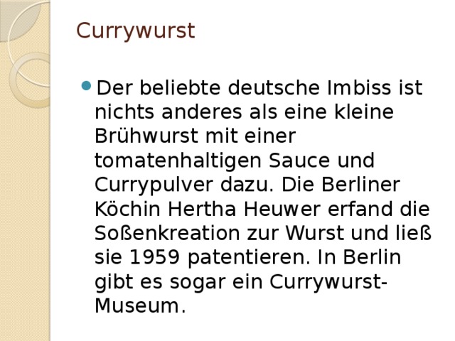 Currywurst   Der beliebte deutsche Imbiss ist nichts anderes als eine kleine Brühwurst mit einer tomatenhaltigen Sauce und Currypulver dazu. Die Berliner Köchin Hertha Heuwer erfand die Soßenkreation zur Wurst und ließ sie 1959 patentieren. In Berlin gibt es sogar ein Currywurst-Museum. 