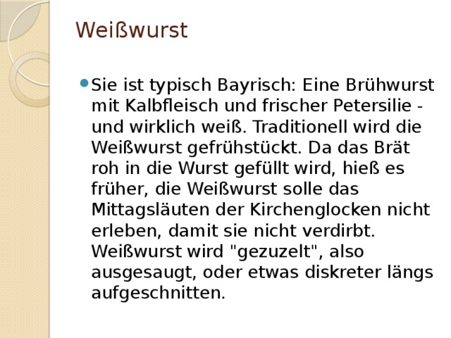 Weißwurst   Sie ist typisch Bayrisch: Eine Brühwurst mit Kalbfleisch und frischer Petersilie - und wirklich weiß. Traditionell wird die Weißwurst gefrühstückt. Da das Brät roh in die Wurst gefüllt wird, hieß es früher, die Weißwurst solle das Mittagsläuten der Kirchenglocken nicht erleben, damit sie nicht verdirbt. Weißwurst wird 
