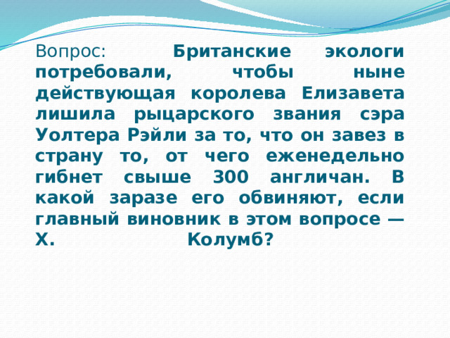 Вопрос: Британские экологи потребовали, чтобы ныне действующая королева Елизавета лишила рыцарского звания сэра Уолтера Рэйли за то, что он завез в страну то, от чего еженедельно гибнет свыше 300 англичан. В какой заразе его обвиняют, если главный виновник в этом вопросе — X. Колумб?   