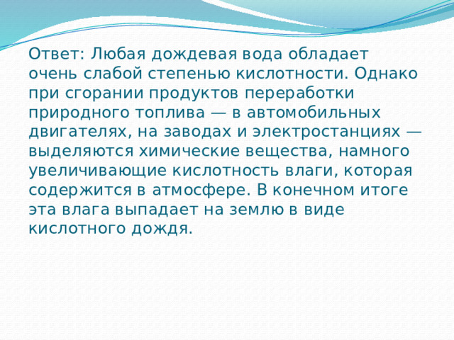 Ответ:  Любая дождевая вода обладает очень слабой степенью кислотности. Однако при сгорании продуктов переработки природного топлива — в автомобильных двигателях, на заводах и электростанциях — выделяются химические вещества, намного увеличивающие кислотность влаги, которая содержится в атмосфере. В конечном итоге эта влага выпадает на землю в виде кислотного дождя.    