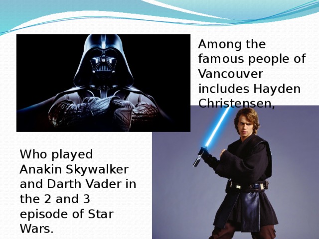 Among the famous people of Vancouver includes Hayden Christensen, Who played Anakin Skywalker and Darth Vader in the 2 and 3 episode of Star Wars. 