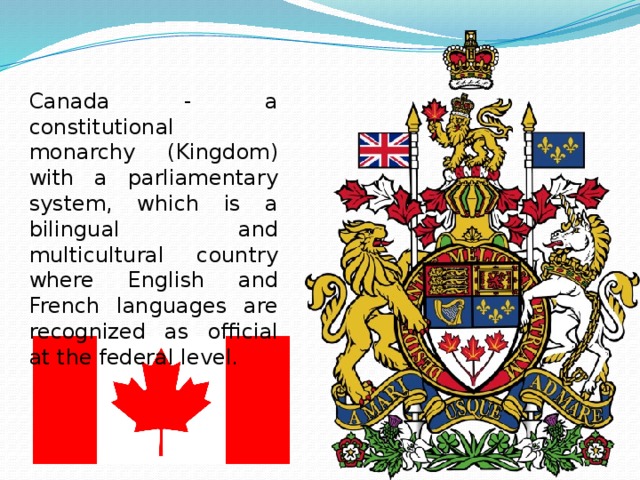 Canada - a constitutional monarchy (Kingdom) with a parliamentary system, which is a bilingual and multicultural country where English and French languages ​​are recognized as official at the federal level. 