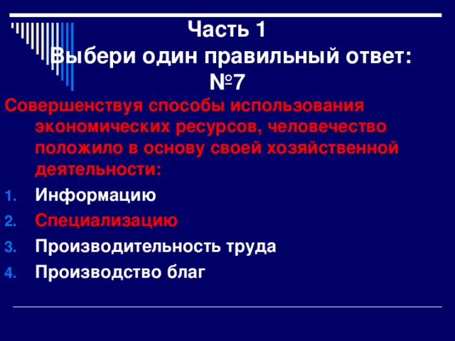 Часть 1  Выбери один правильный ответ:  №7 Совершенствуя способы использования экономических ресурсов, человечество положило в основу своей хозяйственной деятельности: Информацию Специализацию Производительность труда Производство благ 