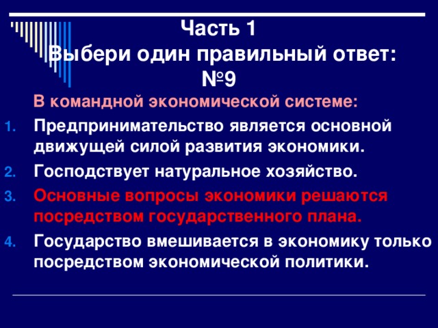 Часть 1  Выбери один правильный ответ:  №9  В командной экономической системе: Предпринимательство является основной движущей силой развития экономики. Господствует натуральное хозяйство. Основные вопросы экономики решаются посредством государственного плана. Государство вмешивается в экономику только посредством экономической политики. 