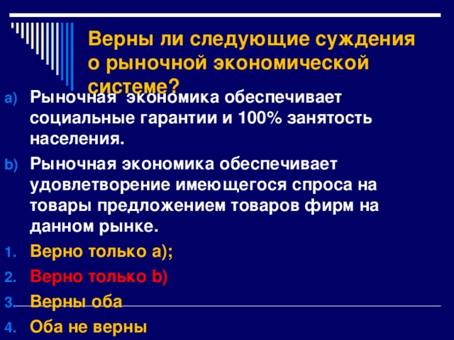 Верны ли следующие суждения о рыночной экономической системе? Рыночная экономика обеспечивает социальные гарантии и 100% занятость населения. Рыночная экономика обеспечивает удовлетворение имеющегося спроса на товары предложением товаров фирм на данном рынке. Верно только а); Верно только b ) Верны оба Оба не верны 