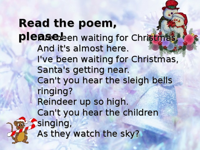 Read the poem, please! I've been waiting for Christmas,  And it's almost here.  I've been waiting for Christmas,  Santa's getting near. Can't you hear the sleigh bells ringing?  Reindeer up so high.  Can't you hear the children singing,  As they watch the sky?  