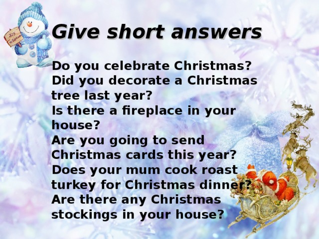 Give short answers  Do you celebrate Christmas? Did you decorate a Christmas tree last year? Is there a fireplace in your house? Are you going to send Christmas cards this year? Does your mum cook roast turkey for Christmas dinner? Are there any Christmas stockings in your house?  