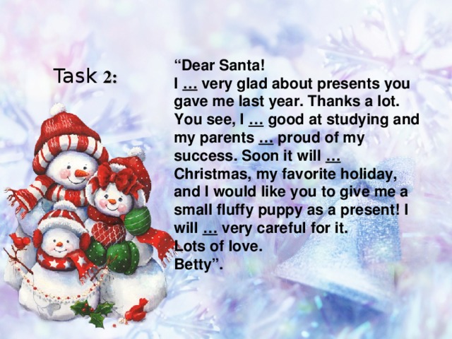 “ Dear Santa! I … very glad about presents you gave me last year. Thanks a lot. You see, I … good at studying and my parents … proud of my success. Soon it will … Christmas, my favorite holiday, and I would like you to give me a small fluffy puppy as a present! I will … very careful for it. Lots of love. Betty”. Task 2:  