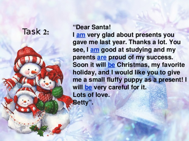 “ Dear Santa! I am very glad about presents you gave me last year. Thanks a lot. You see, I am good at studying and my parents are proud of my success. Soon it will be Christmas, my favorite holiday, and I would like you to give me a small fluffy puppy as a present! I will be very careful for it. Lots of love. Betty”. Task 2:  