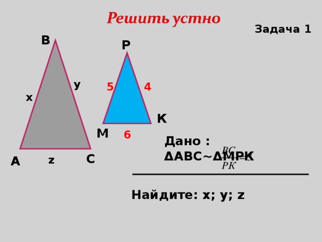 Задача 1 В Р y 4 5 x К М 6 Дано : Δ АВС~ Δ МРК  С А z Найдите: х; у; z 