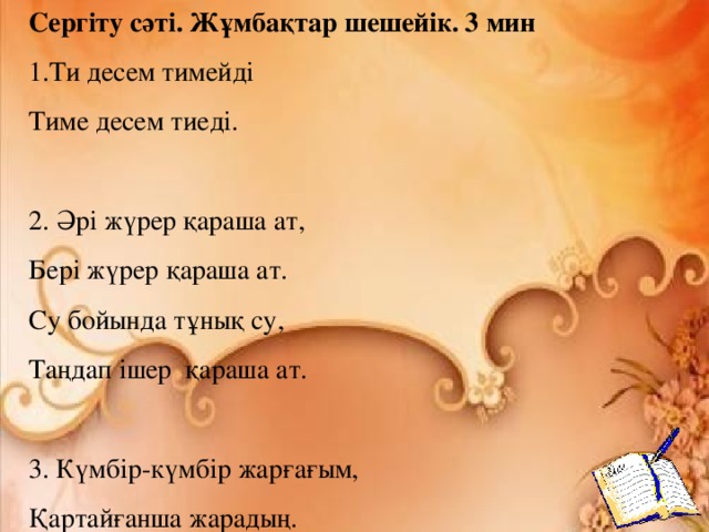 Сергіту сәті. Жұмбақтар шешейік. 3 мин Ти десем тимейді Тиме десем тиеді.   2. Әрі жүрер қараша ат, Бері жүрер қараша ат. Су бойында тұнық су, Таңдап ішер қараша ат.   3. Күмбір-күмбір жарғағым, Қартайғанша жарадың.