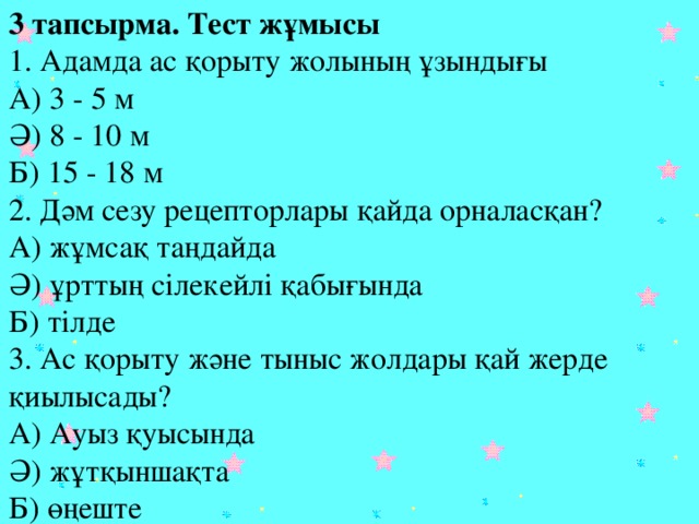 3 тапсырма. Тест жұмысы  1. Адамда ас қорыту жолының ұзындығы  А) 3 - 5 м  Ә) 8 - 10 м  Б) 15 - 18 м  2. Дәм сезу рецепторлары қайда орналасқан?  А) жұмсақ таңдайда  Ә) ұрттың сілекейлі қабығында  Б) тілде  3. Ас қорыту және тыныс жолдары қай жерде қиылысады?  А) Ауыз қуысында  Ә) жұтқыншақта  Б) өңеште