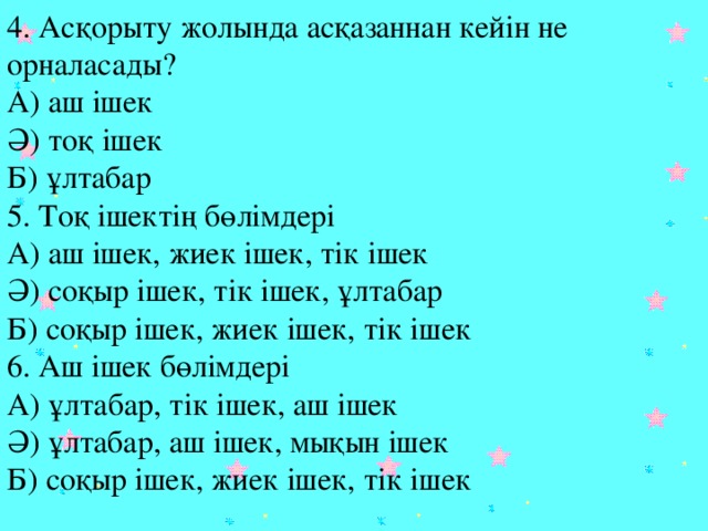 4. Асқорыту жолында асқазаннан кейін не орналасады?  А) аш ішек  Ә) тоқ ішек  Б) ұлтабар  5. Тоқ ішектің бөлімдері  А) аш ішек, жиек ішек, тік ішек  Ә) соқыр ішек, тік ішек, ұлтабар  Б) соқыр ішек, жиек ішек, тік ішек  6. Аш ішек бөлімдері  А) ұлтабар, тік ішек, аш ішек  Ә) ұлтабар, аш ішек, мықын ішек  Б) соқыр ішек, жиек ішек, тік ішек