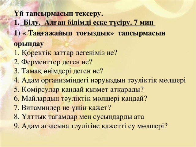 Үй тапсырмасын тексеру.  Білу. Алған білімді еске түсіру. 7 мин 1) « Таңғажайып тоғыздық» тапсырмасын орындау 1. Қоректік заттар дегеніміз не?  2. Ферменттер деген не?  3. Тамақ өнімдері деген не?  4. Адам организміндегі нәруыздың тәуліктік мөлшері 5. Көмірсулар қандай қызмет атқарады?  6. Майлардың тәуліктік мөлшері қандай?  7. Витаминдер не үшін қажет?  8. Ұлттық тағамдар мен сусындарды ата 9. Адам ағзасына тәулігіне қажетті су мөлшері?