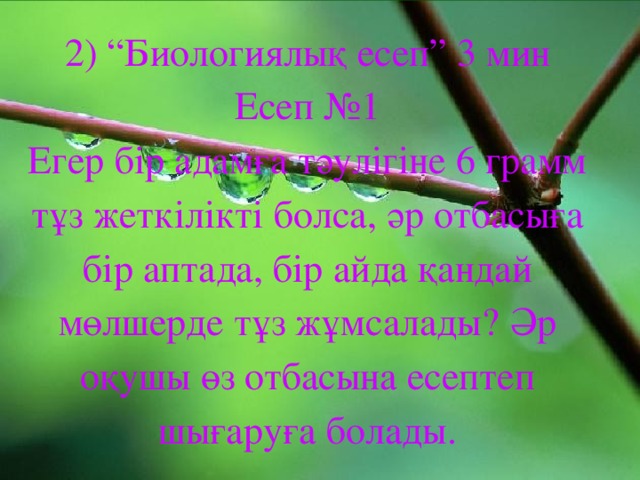 2) “Биологиялық есеп” 3 мин  Есеп №1  Егер бір адамға тәулігіне 6 грамм тұз жеткілікті болса, әр отбасыға бір аптада, бір айда қандай мөлшерде тұз жұмсалады? Әр оқушы өз отбасына есептеп шығаруға болады.