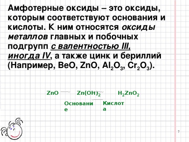 Амфотерные оксиды – это оксиды, которым соответствуют основания и кислоты. К ним относятся  оксиды металлов  главных и побочных подгрупп  с валентностью III, иногда IV , а также цинк и бериллий (Например, BeO, ZnO, Al 2 O 3 , Cr 2 O 3 ). ZnO  Zn(OH) 2    H 2 ZnO 2 Кислота Основание 7