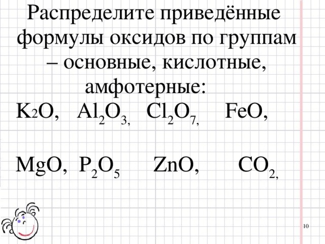 Распределите приведённые формулы оксидов по группам – основные, кислотные, амфотерные: K 2 O ,  Al 2 O 3,   С l 2 O 7,    FeO,  M g O,  P 2 O 5  ZnO,  CO 2,