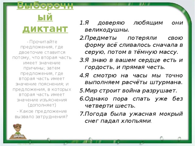Выборочный диктант Я доверяю любящим они великодушны. Предметы потеряли свою форму всё сливалось сначала в серую, потом в тёмную массу. Я знаю в вашем сердце есть и гордость, и прямая честь. Я смотрю на часы мы точно выполняем расчёты штурмана. Мир строит война разрушает. Однако пора спать уже без четверти шесть. Погода была ужасная мокрый снег падал хлопьями . - Прочитайте предложения, где двоеточие ставится потому, что вторая часть имеет значение причины; затем предложения, где вторая часть имеет значение пояснения; и предложения, в которых вторая часть имеет значение изъяснения (дополняет) - Какое предложение вызвало затруднения?