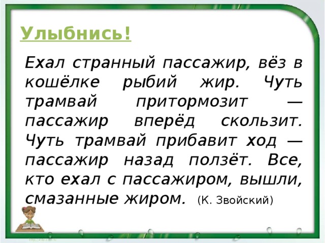 Улыбнись! Ехал странный пассажир, вёз в кошёлке рыбий жир. Чуть трамвай притормозит — пассажир вперёд скользит. Чуть трамвай прибавит ход — пассажир назад ползёт. Все, кто ехал с пассажиром, вышли, смазанные жиром. (К. Звойский)