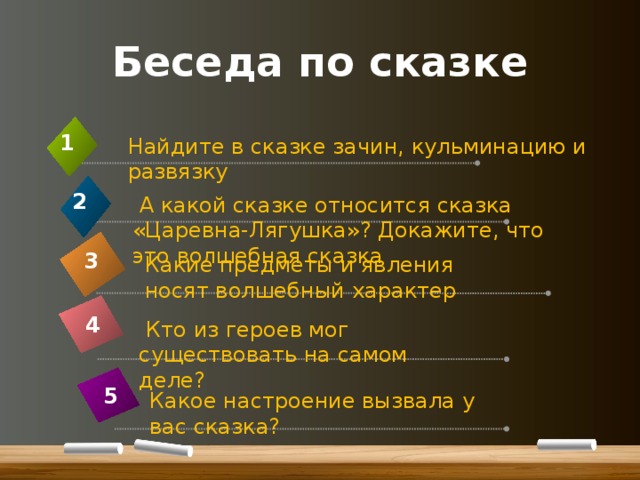 Беседа по сказке 1 Найдите в сказке зачин, кульминацию и развязку 2  А какой сказке относится сказка «Царевна-Лягушка»? Докажите, что это волшебная сказка 3 Какие предметы и явления носят волшебный характер 4  Кто из героев мог существовать на самом деле? 5 Какое настроение вызвала у вас сказка? 