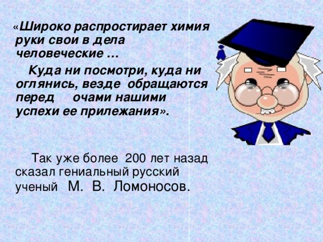  « Широко распростирает химия руки свои в дела человеческие …  Куда ни посмотри, куда ни оглянись, везде обращаются перед очами нашими успехи ее прилежания».  Так уже более 200 лет назад сказал гениальный русский ученый  М. В. Ломоносов. 
