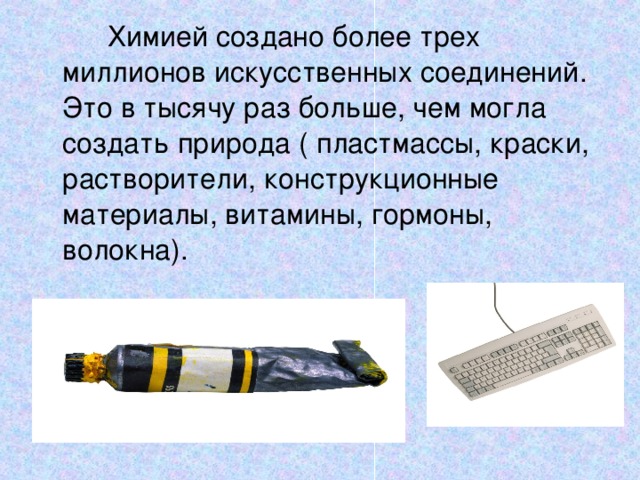  Химией создано более трех миллионов искусственных соединений. Это в тысячу раз больше, чем могла создать природа ( пластмассы, краски, растворители, конструкционные материалы, витамины, гормоны, волокна). 