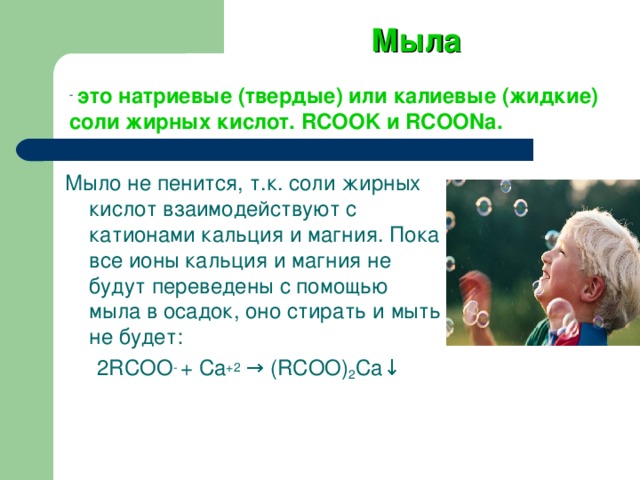 Мыла  это натриевые (твердые) или калиевые (жидкие) соли жирных кислот. RCOOK и RCOONa . Мыло не пенится, т.к. соли жирных кислот взаимодействуют с катионами кальция и магния. Пока все ионы кальция и магния не будут переведены с помощью мыла в осадок, оно стирать и мыть не будет: 2RCOO - + Ca +2  → (RCOO) 2 Ca↓  