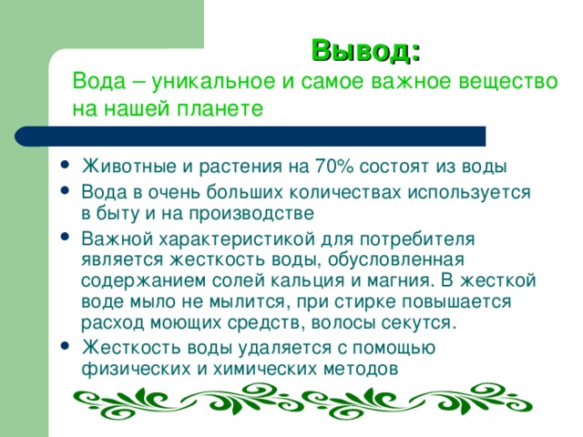 Вывод: Вода – уникальное и самое важное вещество на нашей планете Животные и растения на 70% состоят из воды Вода в очень больших количествах используется в быту и на производстве Важной характеристикой для потребителя является жесткость воды, обусловленная содержанием солей кальция и магния. В жесткой воде мыло не мылится, при стирке повышается расход моющих средств, волосы секутся. Жесткость воды удаляется с помощью физических и химических методов 