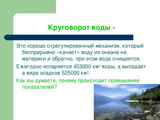 Круговорот воды -  Это хорошо отрегулированный механизм, который беспрерывно «качает» воду из океана на материки и обратно, при этом вода очищается.  Ежегодно испаряется 453000 км 3 воды, а выпадает в виде осадков 525000 км 3 . Как вы думаете, почему происходит превышение показателей? 