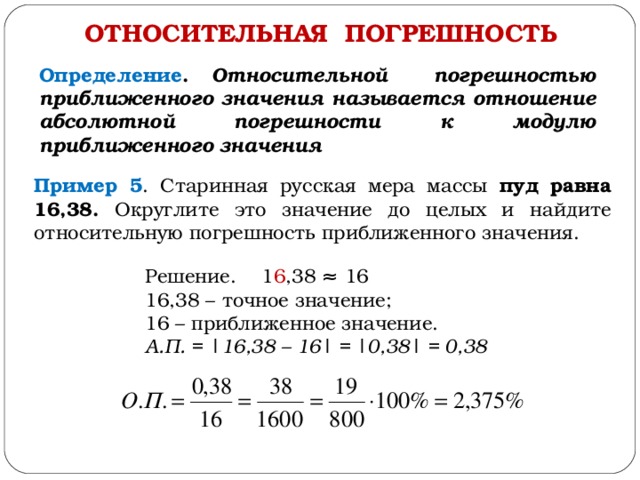 ОТНОСИТЕЛЬНАЯ ПОГРЕШНОСТЬ Определение . Относительной погрешностью приближенного значения называется отношение абсолютной погрешности к модулю приближенного значения Пример 5 . Старинная русская мера массы пуд равна 16,38. Округлите это значение до целых и найдите относительную погрешность приближенного значения. Решение. 1 6 ,38 ≈ 16 16,38 – точное значение; 16 – приближенное значение. А.П. = | 16,38 – 16 | = |0 ,38 | = 0, 38 