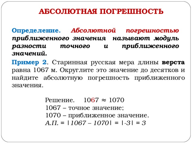 АБСОЛЮТНАЯ ПОГРЕШНОСТЬ Определение. Абсолютной погрешностью приближенного значения называют модуль разности точного и приближенного значений. Пример 2 . Старинная русская мера длины верста равна 1067 м. Округлите это значение до десятков и найдите абсолютную погрешность приближенного значения. Решение. 10 6 7 ≈ 1070 1067 – точное значение; 1070 – приближенное значение. А.П. = | 1067 – 1070 | = |-3| = 3 