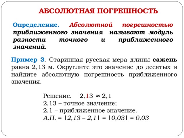 АБСОЛЮТНАЯ ПОГРЕШНОСТЬ Определение. Абсолютной погрешностью приближенного значения называют модуль разности точного и приближенного значений. Пример 3 . Старинная русская мера длины сажень равна 2,13 м. Округлите это значение до десятых и найдите абсолютную погрешность приближенного значения. Решение. 2, 1 3 ≈ 2,1 2,13 – точное значение; 2,1 – приближенное значение. А.П. = | 2,13 – 2,1 | = | 0,03 | = 0,03 