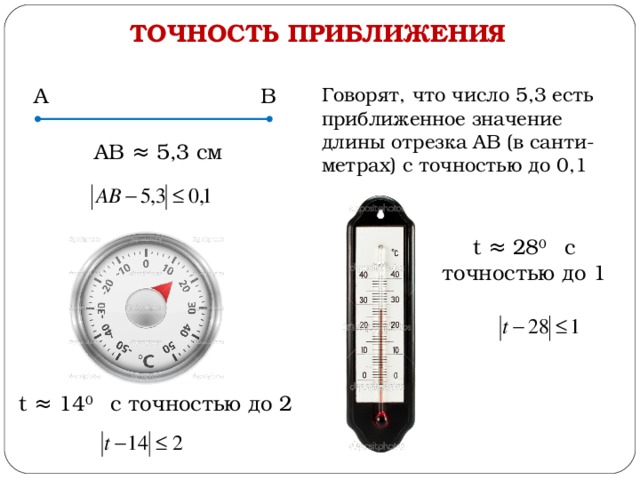 ТОЧНОСТЬ ПРИБЛИЖЕНИЯ А В Говорят, что число 5,3 есть приближенное значение длины отрезка АВ (в санти-метрах) с точностью до 0,1 АВ ≈ 5,3 см t ≈ 28 0  с точностью до 1 t ≈ 14 0  с точностью до 2 